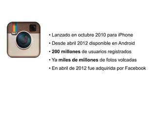 • Lanzado en octubre 2010 para iPhone
• Desde abril 2012 disponible en Android
• 200 millones de usuarios registrados
• Ya miles de millones de fotos volcadas
• En abril de 2012 fue adquirida por Facebook
 