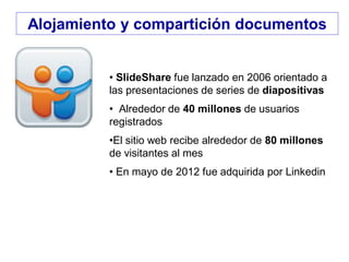 • SlideShare fue lanzado en 2006 orientado a
las presentaciones de series de diapositivas
• Alrededor de 40 millones de usuarios
registrados
•El sitio web recibe alrededor de 80 millones
de visitantes al mes
• En mayo de 2012 fue adquirida por Linkedin
Alojamiento y compartición documentos
 