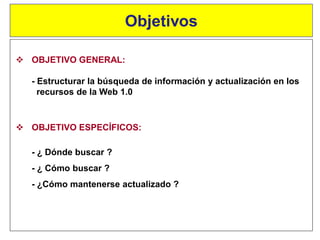  OBJETIVO GENERAL:
- Estructurar la búsqueda de información y actualización en los
recursos de la Web 1.0
Objetivos
 OBJETIVO ESPECÍFICOS:
- ¿ Dónde buscar ?
- ¿ Cómo buscar ?
- ¿Cómo mantenerse actualizado ?
 