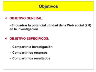  OBJETIVO GENERAL:
- Encuadrar la potencial utilidad de la Web social (2.0)
en la investigación
Objetivos
 OBJETIVO ESPECÍFICOS:
- Compartir la investigación
- Compartir los recursos
- Compartir los resultados
 