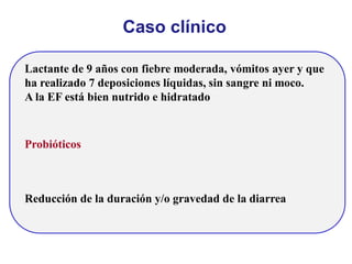 Caso clínico
Lactante de 9 años con fiebre moderada, vómitos ayer y que
ha realizado 7 deposiciones líquidas, sin sangre ni moco.
A la EF está bien nutrido e hidratado
Probióticos
Reducción de la duración y/o gravedad de la diarrea
 