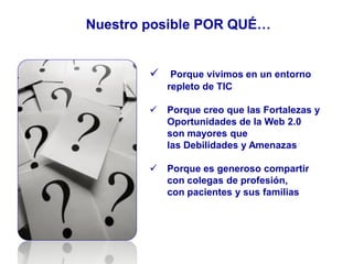 Nuestro posible POR QUÉ…
 Porque vivimos en un entorno
repleto de TIC
 Porque creo que las Fortalezas y
Oportunidades de la Web 2.0
son mayores que
las Debilidades y Amenazas
 Porque es generoso compartir
con colegas de profesión,
con pacientes y sus familias
 