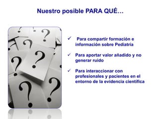 Nuestro posible PARA QUÉ…
 Para compartir formación e
información sobre Pediatría
 Para aportar valor añadido y no
generar ruido
 Para interaccionar con
profesionales y pacientes en el
entorno de la evidencia científica
 