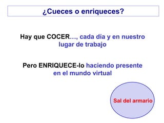Hay que COCER…, cada día y en nuestro
lugar de trabajo
Pero ENRIQUECE-lo haciendo presente
en el mundo virtual
Sal del armario
¿Cueces o enriqueces?
 