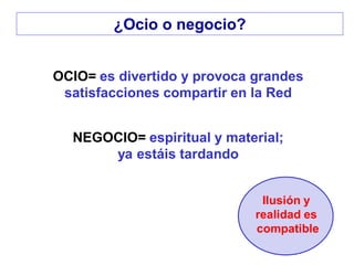 OCIO= es divertido y provoca grandes
satisfacciones compartir en la Red
NEGOCIO= espiritual y material;
ya estáis tardando
Ilusión y
realidad es
compatible
¿Ocio o negocio?
 