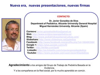 CONTACTO:
Dr. Javier González de Dios
Department of Pediatrics. Alicante University General Hospital
Miguel Hernández University. Alicante (Spain)
Correo-e: javier.gonzalezdedios@gmail.es
Web: http://www.evidenciasenpediatria.es/
Blog: http://www.pediatriabasadaenpruebas.com/
Slideshare: http://www.slideshare.net/jgdedios
Facebook: http://www.facebook.com/profile.php?id=1684983984
Google +: https://plus.google.com/u/0/
Twitter: http://twitter.com/jgdd
LinkedIn: http://es.linkedin.com/in/javiergonzalezdedios
Youtube: https://www.youtube.com/user/JavierGlezdeDios
Nueva era, nuevas presentaciones, nuevas firmas
Agradecimiento a los amigos del Grupo de Trabajo de Pediatría Basada en la
Evidencia.
Y a los compañeros en la Red social, por lo mucho aprendido en común.
 