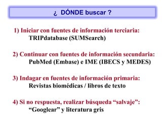 1) Iniciar con fuentes de información terciaria:
TRIPdatabase (SUMSearch)
2) Continuar con fuentes de información secundaria:
PubMed (Embase) e IME (IBECS y MEDES)
4) Si no respuesta, realizar búsqueda “salvaje”:
“Googlear” y literatura gris
3) Indagar en fuentes de información primaria:
Revistas biomédicas / libros de texto
¿ DÓNDE buscar ?
 