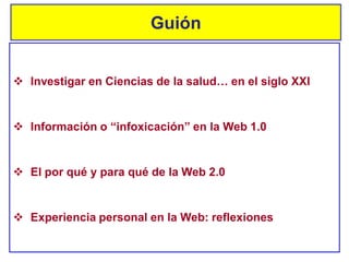 Guión
 Información o “infoxicación” en la Web 1.0
 El por qué y para qué de la Web 2.0
 Investigar en Ciencias de la salud… en el siglo XXI
 Experiencia personal en la Web: reflexiones
 