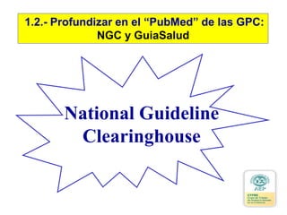 National Guideline
Clearinghouse
1.2.- Profundizar en el “PubMed” de las GPC:
NGC y GuiaSalud
 