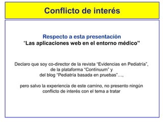Respecto a esta presentación
“Las aplicaciones web en el entorno médico”
Declaro que soy co-director de la revista “Evidencias en Pediatría”,
de la plataforma “Contínuum” y
del blog “Pediatría basada en pruebas”…,
pero salvo la experiencia de este camino, no presento ningún
conflicto de interés con el tema a tratar
Conflicto de interés
 