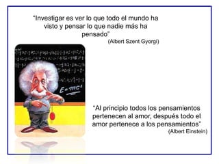 “Investigar es ver lo que todo el mundo ha
visto y pensar lo que nadie más ha
pensado”
(Albert Szent Gyorgi)
“Al principio todos los pensamientos
pertenecen al amor, después todo el
amor pertenece a los pensamientos”
(Albert Einstein)
 