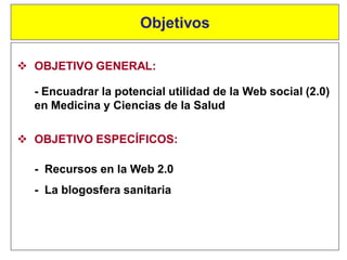  OBJETIVO GENERAL:
- Encuadrar la potencial utilidad de la Web social (2.0)
en Medicina y Ciencias de la Salud
Objetivos
 OBJETIVO ESPECÍFICOS:
- Recursos en la Web 2.0
- La blogosfera sanitaria
 