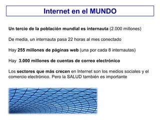 Un tercio de la población mundial es internauta (2.000 millones)
De media, un internauta pasa 22 horas al mes conectado
Hay 255 millones de páginas web (una por cada 8 internautas)
Hay 3.000 millones de cuentas de correo electrónico
Los sectores que más crecen en Internet son los medios sociales y el
comercio electrónico. Pero la SALUD también es importante
Internet en el MUNDO
 