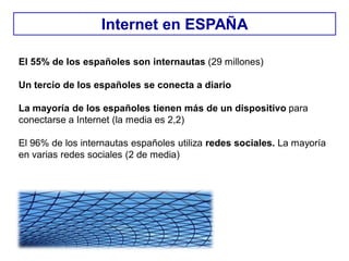 El 55% de los españoles son internautas (29 millones)
Un tercio de los españoles se conecta a diario
La mayoría de los españoles tienen más de un dispositivo para
conectarse a Internet (la media es 2,2)
El 96% de los internautas españoles utiliza redes sociales. La mayoría
en varias redes sociales (2 de media)
Internet en ESPAÑA
 