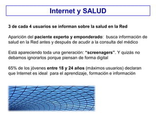 3 de cada 4 usuarios se informan sobre la salud en la Red
Aparición del paciente experto y emponderado: busca información de
salud en la Red antes y después de acudir a la consulta del médico
Está apareciendo toda una generación: “screenagers”. Y quizás no
debamos ignorarlos porque piensan de forma digital
65% de los jóvenes entre 18 y 24 años (máximos usuarios) declaran
que Internet es ideal para el aprendizaje, formación e información
Internet y SALUD
 