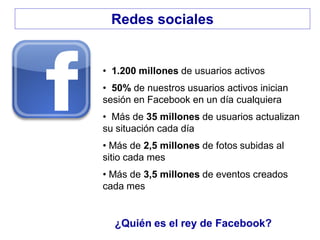 • 1.200 millones de usuarios activos
• 50% de nuestros usuarios activos inician
sesión en Facebook en un día cualquiera
• Más de 35 millones de usuarios actualizan
su situación cada día
• Más de 2,5 millones de fotos subidas al
sitio cada mes
• Más de 3,5 millones de eventos creados
cada mes
¿Quién es el rey de Facebook?
Redes sociales
 