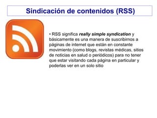 Sindicación de contenidos (RSS)
• RSS significa really simple syndication y
básicamente es una manera de suscribirnos a
páginas de internet que están en constante
movimiento (como blogs, revistas médicas, sitios
de noticias en salud o periódicos) para no tener
que estar visitando cada página en particular y
poderlas ver en un solo sitio
 