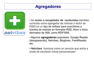Agregadores
• Un lector o recopilador de contenidos (también
conocido como agregador de noticias o lector de
RSS) es un tipo de softwar para suscribirse a
fuentes de noticias en formatos RSS, Atom y otros
derivados de XML como RDF/XML
• Algunos agregadores populares: Google Reader
(desaparecido), Netvibes, Bloglines, FeedReader,
etc.
• Netvibes funciona como un servicio que actúa a
modo de escritorio virtual personalizado
 