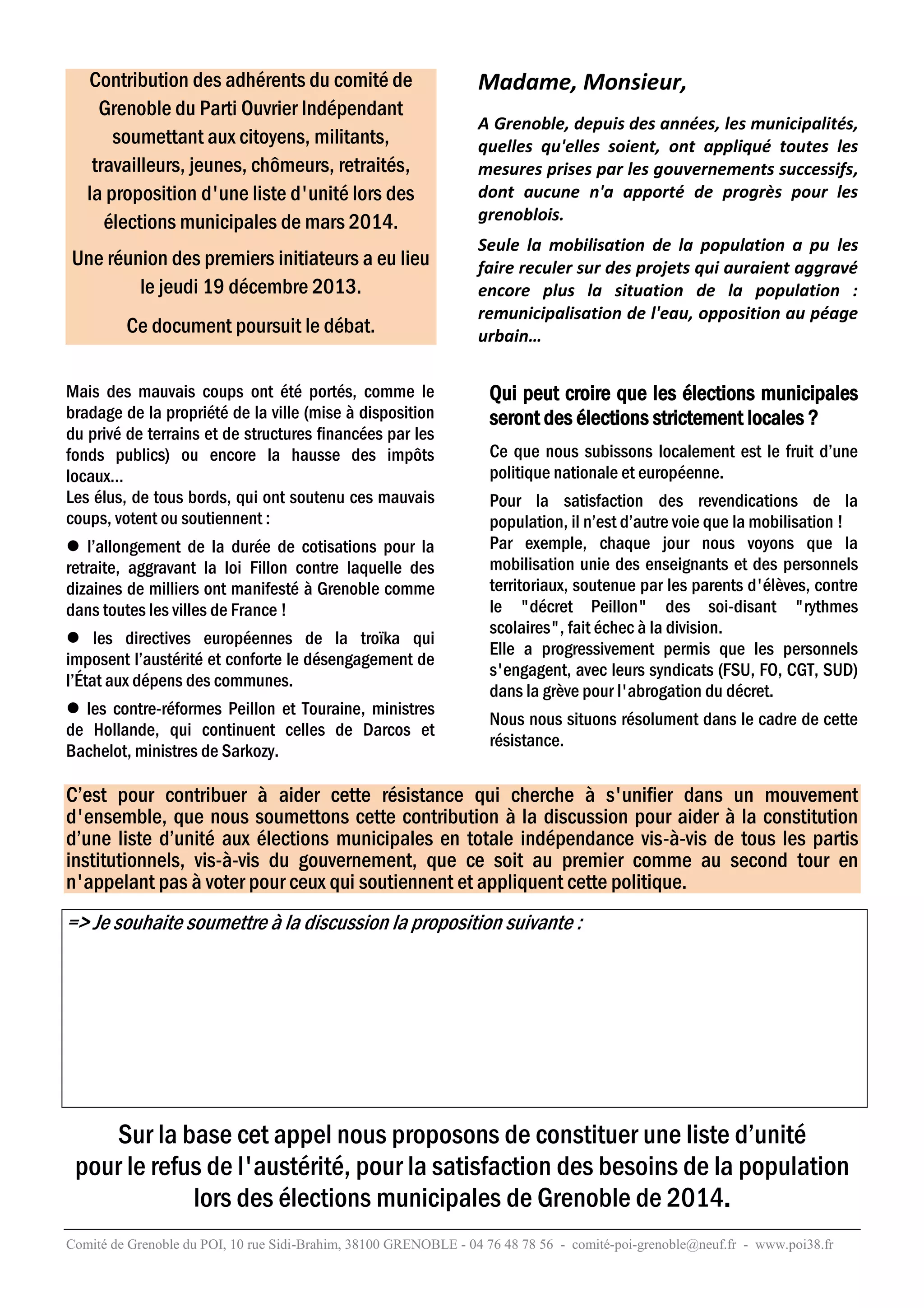 Contribution des adhérents du comité de
Grenoble du Parti Ouvrier Indépendant
soumettant aux citoyens, militants,
travailleurs, jeunes, chômeurs, retraités,
la proposition d'une liste d'unité lors des
élections municipales de mars 2014.
Une réunion des premiers initiateurs a eu lieu
le jeudi 19 décembre 2013.
Ce document poursuit le débat.
Mais des mauvais coups ont été portés, comme le
bradage de la propriété de la ville (mise à disposition
du privé de terrains et de structures financées par les
fonds publics) ou encore la hausse des impôts
locaux…
Les élus, de tous bords, qui ont soutenu ces mauvais
coups, votent ou soutiennent :
 l’allongement de la durée de cotisations pour la
retraite, aggravant la loi Fillon contre laquelle des
dizaines de milliers ont manifesté à Grenoble comme
dans toutes les villes de France !
 les directives européennes de la troïka qui
imposent l’austérité et conforte le désengagement de
l’État aux dépens des communes.
 les contre-réformes Peillon et Touraine, ministres
de Hollande, qui continuent celles de Darcos et
Bachelot, ministres de Sarkozy.

Madame, Monsieur,
A Grenoble, depuis des années, les municipalités,
quelles qu'elles soient, ont appliqué toutes les
mesures prises par les gouvernements successifs,
dont aucune n'a apporté de progrès pour les
grenoblois.
Seule la mobilisation de la population a pu les
faire reculer sur des projets qui auraient aggravé
encore plus la situation de la population :
remunicipalisation de l'eau, opposition au péage
urbain…

Qui peut croire que les élections municipales
seront des élections strictement locales ?
Ce que nous subissons localement est le fruit d’une
politique nationale et européenne.
Pour la satisfaction des revendications de la
population, il n’est d’autre voie que la mobilisation !
Par exemple, chaque jour nous voyons que la
mobilisation unie des enseignants et des personnels
territoriaux, soutenue par les parents d'élèves, contre
le "décret Peillon" des soi-disant "rythmes
scolaires", fait échec à la division.
Elle a progressivement permis que les personnels
s'engagent, avec leurs syndicats (FSU, FO, CGT, SUD)
dans la grève pour l'abrogation du décret.
Nous nous situons résolument dans le cadre de cette
résistance.

C’est pour contribuer à aider cette résistance qui cherche à s'unifier dans un mouvement
d'ensemble, que nous soumettons cette contribution à la discussion pour aider à la constitution
d’une liste d’unité aux élections municipales en totale indépendance vis-à-vis de tous les partis
institutionnels, vis-à-vis du gouvernement, que ce soit au premier comme au second tour en
n'appelant pas à voter pour ceux qui soutiennent et appliquent cette politique.

=> Je souhaite soumettre à la discussion la proposition suivante :

Sur la base cet appel nous proposons de constituer une liste d’unité
pour le refus de l'austérité, pour la satisfaction des besoins de la population
lors des élections municipales de Grenoble de 2014.
Comité de Grenoble du POI, 10 rue Sidi-Brahim, 38100 GRENOBLE - 04 76 48 78 56 - comité-poi-grenoble@neuf.fr - www.poi38.fr

 