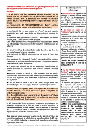 Une commune se doit de donner aux jeunes générations tous
les moyens d'une instruction émancipatrice.
Pourtant…
…La loi Peillon dite des "nouveaux rythmes scolaires" est en
réalité une loi de destruction de l’école républicaine et du
temps scolaire, dans la continuité des décrets du ministre
Darcos de 2010 qui ont fait passer le temps scolaire de 27 à 24
heures.
La municipalité "PS-PCF-GO-MODEM-Divers droite" soutient
cette politique, au mépris de la scolarité de nos enfants.
La municipalité dit "ne pas mesurer le vif rejet" de cette nouvelle
organisation alors qu’il y a en réalité une désorganisation complète des
écoles.
Un directeur d’école résume ainsi la situation : "il y a des gens qui viennent
certains jours à l’école et je ne sais pas qui c’est".
Cette contre-réforme met les parents en difficulté et déstabilise les enfants.
Elle est rejetée par les professionnels de l’instruction qui ont plusieurs fois
fait grève.
Un conseil municipal devrait combattre cette disposition par tous les
moyens au lieu de s’en faire le promoteur.
18% seulement des 36.600 communes ont osé passer à l’acte, dont
Grenoble.
Il ne s’agit pas de "l’intérêt de l’enfant" dans cette affaire, mais de
l’application de directives européennes qui visent à remettre en cause les
bases mêmes de l'école républicaine.
En créant des inégalités au gré des possibilités financières et des
couleurs politiques des communes, cette loi remet en cause l'unité de
l'école.


Elle remet en cause la gratuité de l'école en faisant payer aux parents
directement les activités périscolaires, activités qui prennent une place de
plus en plus importante dans l’éducation de l’enfant au détriment de
l'enseignement.


Cette loi remet en cause la laïcité de l'école, puisque toute sorte
d’association peut être retenue pour "animer" les activités périscolaires.


Aux côtés des enseignants et de leurs syndicats, aux côtés des
parents d'élèves, nous nous prononçons pour l’abrogation de
cette "contre-réforme".
Avec la mobilisation des enseignants et des parents d'élèves,
c'est maintenant que la suspension immédiate de sa mise en
œuvre à Grenoble doit être imposée !
Le 17 décembre 2013, les syndicats d'enseignants des écoles et des
personnels territoriaux de la CGT, de FO et de la FSU exigeaient "la
suspension immédiate de cette réforme". Depuis la rentrée de septembre
2013, à la sortie des écoles de Grenoble, la désorganisation de l'école
inquiète la quasi-totalité des parents d'élèves.
C'est pourquoi nous soutenons les citoyens, les parents d'élèves qui
exigent l'annulation de la délibération du conseil municipal du 25 mars
2013 qui a décidé de la mise en application à Grenoble de cette nouvelle
organisation des écoles..

Les mêmes questions
sont posées par :
Les impôts locaux augmentés dès
2009 par la majorité de MM. Destot
et Safar (PCF, P.S, Divers Droites) :
taxe d’habitation +9%, taxe foncière +13,8%, suppression de la
possibilité de dégrèvement pour de
nombreux ménages à faible revenu.
 La mise en place de la
"métropole" qui n'apporte rien aux
grenoblois :
- transfert de la collecte des ordures
ménagères à la Métro avec un
nouvel impôt, la TEOM.
- nouvelle taxe appuyée sur l’assiette
des impôts locaux.
- assainissement transféré à la
Métro avec prélèvement forfaitaire.
- Grand Stade bradé à une société
privée pour un loyer inférieur au coût
d’entretien qui reste à la charge des
grenoblois en plus des annuités.
Grenoble ne doit-elle retrouver sa
pleine souveraineté et sortir de la
coûteuse Métro ?
 La loi "Hôpital Patient Santé
Territoire" votée par un gouvernement de droite, aggravée par un
gouvernement de "gauche" et qui
étrangle
financièrement
les
hôpitaux.
Les médecins des urgences du CHU
de Grenoble ont menacé de
démissionner et bataillé pendant
trois mois, avec leurs syndicats, pour
exiger 8 postes et 35 lits pour
soigner dignement les malades.
Le Maire de Grenoble, président du
conseil de surveillance de l’hôpital
et son adjoint à la Santé n’ont pas
soutenu ces revendications.
Un Maire et un conseil municipal au
service de la population ne
devraient-ils pas prendre les
mesures dans le sens des
revendications des médecins et du
personnel pour l’accueil des
malades dans des structures
adaptées ?

Comité de Grenoble du POI, 10 rue Sidi-Brahim, 38100 GRENOBLE - 04 76 48 78 56 - comité-poi-grenoble@neuf.fr - www.poi38.fr

 