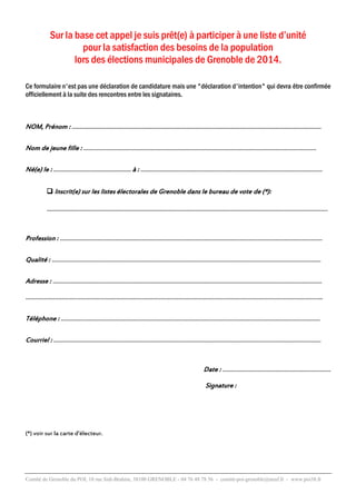 Sur la base cet appel je suis prêt(e) à participer à une liste d’unité
pour la satisfaction des besoins de la population
lors des élections municipales de Grenoble de 2014.
Ce formulaire n'est pas une déclaration de candidature mais une "déclaration d'intention" qui devra être confirmée
officiellement à la suite des rencontres entre les signataires.

NOM, Prénom : ……………………………………………………….……………………………………………………………………….……
Nom de jeune fille : …………………………………….…………………………………………………..………………….………………
Né(e) le : ………………………..................... à : …….…………….……….………………………………………………………….………..
 Inscrit(e) sur les listes électorales de Grenoble dans le bureau de vote de (*):

………………………………………………………………………………………………………………………………………………………

Profession : ……………………………………………………..…………….……………………………………………………………………….
Qualité : ………………………………………………………………………………………………………….…………………………………….
Adresse : ………………………………………………………………………………………………………………………………………………..
………………………………………………………………………………………………………………..……………………………………………..
Téléphone : …………………………………….……………………………………………………………..……………………………………..
Courriel : …………………………………………………………………………………..…………………………………………………………..

Date : …………………………………………………………
Signature :

(*) voir sur la carte d'électeur.

Comité de Grenoble du POI, 10 rue Sidi-Brahim, 38100 GRENOBLE - 04 76 48 78 56 - comité-poi-grenoble@neuf.fr - www.poi38.fr

 