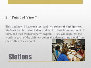 Stations
2. “Point of View”
This station will have one text and two colors of highlighters.
Students will be instructed to read the text first from one point of
view, and then from another viewpoint. They will highlight the
words in each of the different colors that demonstrate mood from
each different viewpoint.
 