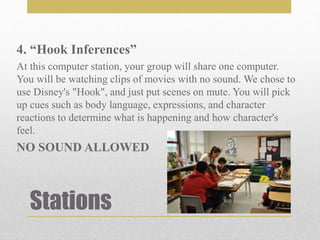 Stations
4. “Hook Inferences”
At this computer station, your group will share one computer.
You will be watching clips of movies with no sound. We chose to
use Disney's "Hook", and just put scenes on mute. You will pick
up cues such as body language, expressions, and character
reactions to determine what is happening and how character's
feel.
NO SOUND ALLOWED
 