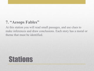 Stations
7. “Aesops Fables”
At this station you will read small passages, and use clues to
make inferences and draw conclusions. Each story has a moral or
theme that must be identified.
 
