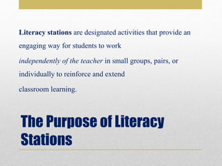 The Purpose of Literacy
Stations
Literacy stations are designated activities that provide an
engaging way for students to work
independently of the teacher in small groups, pairs, or
individually to reinforce and extend
classroom learning.
 
