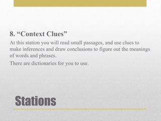 Stations
8. “Context Clues”
At this station you will read small passages, and use clues to
make inferences and draw conclusions to figure out the meanings
of words and phrases.
There are dictionaries for you to use.
 
