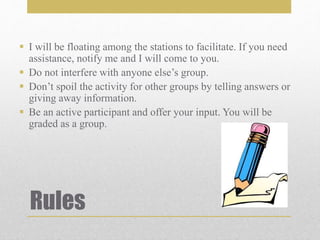 Rules
 I will be floating among the stations to facilitate. If you need
assistance, notify me and I will come to you.
 Do not interfere with anyone else’s group.
 Don’t spoil the activity for other groups by telling answers or
giving away information.
 Be an active participant and offer your input. You will be
graded as a group.
 