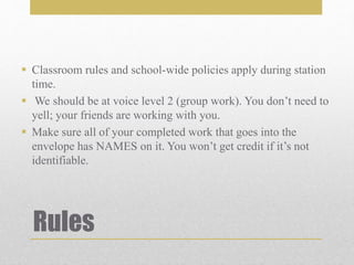 Rules
 Classroom rules and school-wide policies apply during station
time.
 We should be at voice level 2 (group work). You don’t need to
yell; your friends are working with you.
 Make sure all of your completed work that goes into the
envelope has NAMES on it. You won’t get credit if it’s not
identifiable.
 