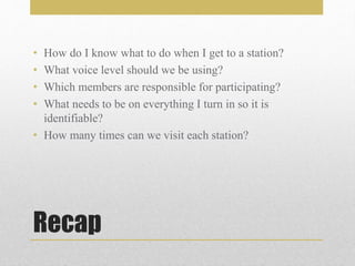 Recap
• How do I know what to do when I get to a station?
• What voice level should we be using?
• Which members are responsible for participating?
• What needs to be on everything I turn in so it is
identifiable?
• How many times can we visit each station?
 