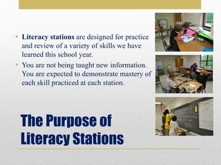 The Purpose of
Literacy Stations
 Literacy stations are designed for practice
and review of a variety of skills we have
learned this school year.
 You are not being taught new information.
You are expected to demonstrate mastery of
each skill practiced at each station.
 
