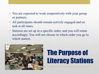 The Purpose of
Literacy Stations
 You are expected to work cooperatively with your group
or partners.
 All participants should remain actively engaged and on
task at all times.
 Stations are set up in a specific order, and you will rotate
accordingly. You will not choose in which order you go to
which station.
 