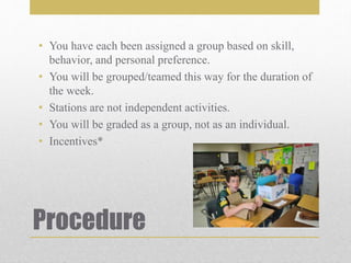 Procedure
• You have each been assigned a group based on skill,
behavior, and personal preference.
• You will be grouped/teamed this way for the duration of
the week.
• Stations are not independent activities.
• You will be graded as a group, not as an individual.
• Incentives*
 
