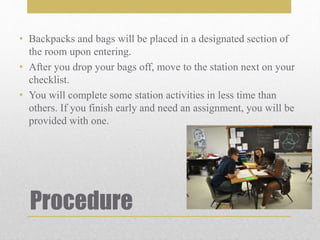 Procedure
• Backpacks and bags will be placed in a designated section of
the room upon entering.
• After you drop your bags off, move to the station next on your
checklist.
• You will complete some station activities in less time than
others. If you finish early and need an assignment, you will be
provided with one.
 