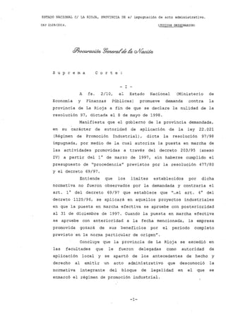 ESTADO NACIONAL CI LA RIOJA, PROVINCIA DE. sI impugnación de acto administrativo.
CSJ 2129/2014. (JUICIOS ORIGINARIOS)
s u p r e m a C o r t e
- I -
A fs. 2/10, el Estado Nacional (Ministerio de
Economia y Finanzas Públicas) promueve demanda contra la
provincia de La Rioja a fin de que se declare la nulidad de la
resolución 97, dictada el 8 de mayo de 1998.
Manifiesta que el gobierno de la provincia demandada,
en su carácter de autoridad de aplicación ·de la ley 22.021
(Régimen de Promoción Industrial), dicta la resolución 97/98
impugnada, por medio de la cual autoriza la puesta en marcha de
las actividades promovidas a través del decreto 203/95 (anexo
IV) a partir del 10 de marzo de 1997, sin haberse cumplido el
presupuesto de "procedencia" previstos por la resolución 477/80
y el decreto 69/97.
Entiende que los limites establecidos por dicha
normativa no fueron observados por la demandada y contraria el
art. 10 del decreto 69/97 que establece que "...el art. 40 del
decreto 1125/96, se aplicará en aquellos proyectos industriales
en que la puesta en marcha efectiva se apruebe con posterioridad
al 31 de diciembre de 1997. Cuando la puesta en marcha efectiva
se apruebe con anterioridad a la fecha mencionada, la empresa
promovida gozará de sus beneficios por el periodo completo
previsto en la norma particular de origen".
Concluye que la provincia de La Rioja se excedió en
las facultades que le fueron delegadas como autoridad de
aplicación local y se apartó de los antecedentes de hecho y
derecho al emitir un acto administrativo que desconoció la
normativa integrante del bloque de legalidad en el ·que se
enmarcó el régimen de promoción industrial.
-1-
 