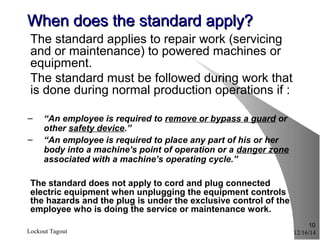 12/16/14Lockout Tagout
10
When does the standard apply?When does the standard apply?
The standard applies to repair work (servicing
and or maintenance) to powered machines or
equipment.
The standard must be followed during work that
is done during normal production operations if :
– “An employee is required to remove or bypass a guard or
other safety device.”
– “An employee is required to place any part of his or her
body into a machine’s point of operation or a danger zone
associated with a machine’s operating cycle.”
The standard does not apply to cord and plug connected
electric equipment when unplugging the equipment controls
the hazards and the plug is under the exclusive control of the
employee who is doing the service or maintenance work.
 