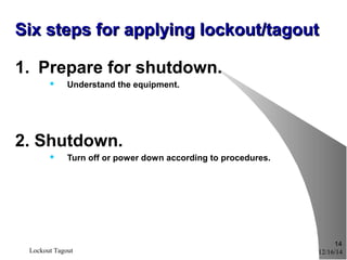 12/16/14Lockout Tagout
14
Six steps for applying lockout/tagoutSix steps for applying lockout/tagout
1. Prepare for shutdown.
 Understand the equipment.
2. Shutdown.
 Turn off or power down according to procedures.
 