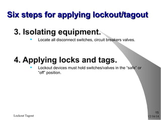 3. Isolating equipment.
 Locate all disconnect switches, circuit breakers valves.
4. Applying locks and tags.
 Lockout devices must hold switches/valves in the “safe” or
“off” position.
12/16/14Lockout Tagout
15
Six steps for applying lockout/tagoutSix steps for applying lockout/tagout
 