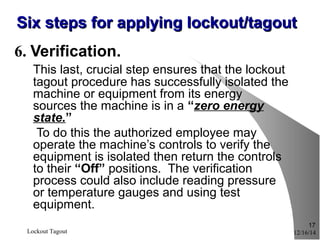 12/16/14Lockout Tagout
17
Six steps for applying lockout/tagoutSix steps for applying lockout/tagout
6. Verification.
This last, crucial step ensures that the lockout
tagout procedure has successfully isolated the
machine or equipment from its energy
sources the machine is in a “zero energy
state.”
To do this the authorized employee may
operate the machine’s controls to verify the
equipment is isolated then return the controls
to their “Off” positions. The verification
process could also include reading pressure
or temperature gauges and using test
equipment.
 