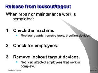 12/16/14Lockout Tagout
19
Release from lockout/tagoutRelease from lockout/tagout
When repair or maintenance work is
completed:
1. Check the machine.
 Replace guards, remove tools, blocking devices.
2. Check for employees.
3. Remove lockout tagout devices.
 Notify all affected employees that work is
complete.
 