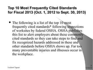 Top 10 Most Frequently Cited StandardsTop 10 Most Frequently Cited Standards
for Fiscal 2013 (Oct. 1, 2012 to Sept. 30, 2013)for Fiscal 2013 (Oct. 1, 2012 to Sept. 30, 2013)
 The following is a list of the top 10 most
frequently cited standards* following inspections
of worksites by federal OSHA. OSHA publishes
this list to alert employers about these commonly
cited standards so they can take steps to find and
fix recognized hazards addressed in these and
other standards before OSHA shows up. Far too
many preventable injuries and illnesses occur in
the workplace.
12/16/14Lockout Tagout
2
 