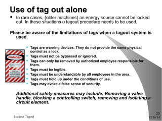12/16/14Lockout Tagout
20
Use of tag out aloneUse of tag out alone
 In rare cases, (older machines) an energy source cannot be locked
out. In these situations a tagout procedure needs to be used.
Please be aware of the limitations of tags when a tagout system is
used.
 Tags are warning devices. They do not provide the same physical
control as a lock.
 Tags must not be bypassed or ignored.
 Tags can only be removed by authorized employee responsible for
them.
 Tags must be legible.
 Tags must be understandable by all employees in the area.
 Tags must hold up under the conditions of use.
 Tags may evoke a false sense of security.
Additional safety measures may include: Removing a valve
handle, blocking a controlling switch, removing and isolating a
circuit element.
 