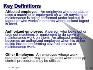 12/16/14Lockout Tagout
7
Key DefinitionsKey Definitions
Affected employee: An employee who operates or
uses a machine or equipment on which servicing or
maintenance is being performed under lockout or
tagout,or who works in an area where lockout tagout
is used.
Authorized employee: A person who locks out or
tags out machines or equipment to do serve or
maintenance work on them. An affected employee
becomes an authorized employee when his or her
duties include performing covered service or
maintenance work.
Other Employee: An employee whose work
operations are or may be in an area where energy
control procedures may be utilized.
 