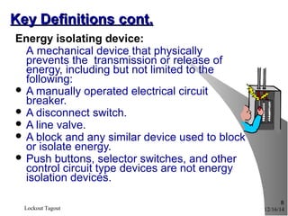 12/16/14Lockout Tagout
8
Key Definitions cont.Key Definitions cont.
Energy isolating device:
A mechanical device that physically
prevents the transmission or release of
energy, including but not limited to the
following:
 A manually operated electrical circuit
breaker.
 A disconnect switch.
 A line valve.
 A block and any similar device used to block
or isolate energy.
 Push buttons, selector switches, and other
control circuit type devices are not energy
isolation devices.
 