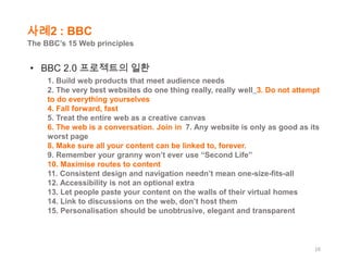 사례2 : BBC
The BBC’s 15 Web principles

• BBC 2.0 프로젝트의 일환
1. Build web products that meet audience needs
2. The very best websites do one thing really, really well 3. Do not attempt
to do everything yourselves
4. Fall forward, fast
5. Treat the entire web as a creative canvas
6. The web is a conversation. Join in 7. Any website is only as good as its
worst page
8. Make sure all your content can be linked to, forever.
9. Remember your granny won’t ever use “Second Life”
10. Maximise routes to content
11. Consistent design and navigation needn’t mean one-size-fits-all
12. Accessibility is not an optional extra
13. Let people paste your content on the walls of their virtual homes
14. Link to discussions on the web, don’t host them
15. Personalisation should be unobtrusive, elegant and transparent

16

 
