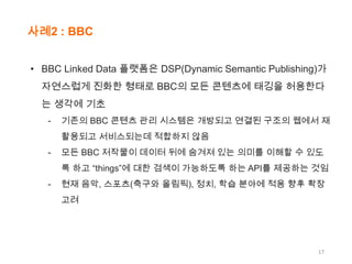 사례2 : BBC
• BBC Linked Data 플랫폼은 DSP(Dynamic Semantic Publishing)가
자연스럽게 진화한 형태로 BBC의 모든 콘텐츠에 태깅을 허용한다
는 생각에 기초
-

기존의 BBC 콘텐츠 관리 시스템은 개방되고 연결된 구조의 웹에서 재
활용되고 서비스되는데 적합하지 않음

-

모든 BBC 저작물이 데이터 뒤에 숨겨져 있는 의미를 이해할 수 있도
록 하고 “things”에 대한 검색이 가능하도록 하는 API를 제공하는 것임

-

현재 음악, 스포츠(축구와 올림픽), 정치, 학습 분야에 적용 향후 확장
고려

17

 