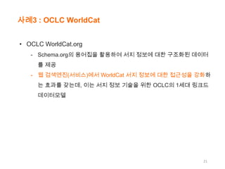 사례3 : OCLC WorldCat
• OCLC WorldCat.org
- Schema.org의 용어집을 활용하여 서지 정보에 대한 구조화된 데이터
를 제공
- 웹 검색엔진(서비스)에서 WorldCat 서지 정보에 대한 접근성을 강화하
는 효과를 갖는데, 이는 서지 정보 기술을 위한 OCLC의 1세대 링크드
데이터모델

21

 